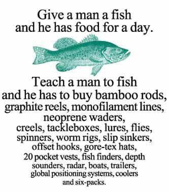 Give a man a fish and he has food for a day. Teach a man to fish and he has to buy bamboo rods, graphite reels, monofilament lines, neoprene waders, creels, tackleboxes, lures, flies, spinners, worm rigs, slip sinkers, offset hooks, gore-tex hats, 20 pocket vests, fish finders, depth sounders, radar, boats, trailers, global positioning systems, coolers and six-packs.